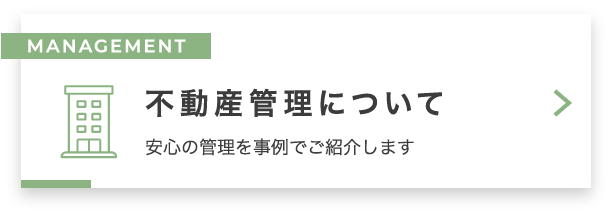 MANAGEMENT 不動産管理について　安心の管理を事例でご紹介します