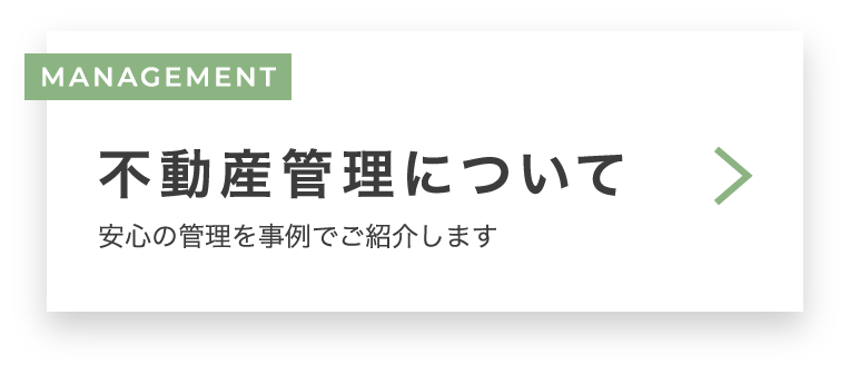 MANAGEMENT 不動産管理について　安心の管理を事例でご紹介します